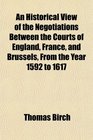 An Historical View of the Negotiations Between the Courts of England France and Brussels From the Year 1592 to 1617