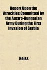Report Upon the Atrocities Committed by the AustroHungarian Army During the First Invasion of Serbia