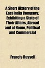 A Short History of the East India Company Exhibiting a State of Their Affairs Abroad and at Home Political and Commercial