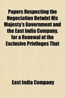 Papers Respecting the Negociation Betwixt His Majesty's Government and the East India Company for a Renewal of the Exclusive Privileges That