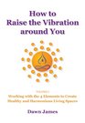 How to Raise the Vibration Around You Volume I Working with the 4 Elements to Create Healthy and Harmonious Living Spaces