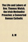 The Life and Labors of Rev Thomas Walsh the Irish Methodist Preacher a Converted Roman Catholic