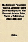The American Palaeozoic Fossils A Catalogue of the Genera and Species With Names of Authors Dates Places of Publication Groups of Rock in