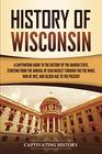 History of Wisconsin: A Captivating Guide to the History of the Badger State, Starting from the Arrival of Jean Nicolet through the Fox Wars, War of 1812, and Gilded Age to the Present