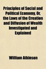 Principles of Social and Political Economy Or the Laws of the Creation and Diffusion of Wealth Investigated and Explained