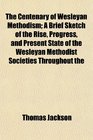 The Centenary of Wesleyan Methodism A Brief Sketch of the Rise Progress and Present State of the Wesleyan Methodist Societies Throughout the