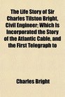 The Life Story of Sir Charles Tilston Bright Civil Engineer Which Is Incorporated the Story of the Atlantic Cable and the First Telegraph to