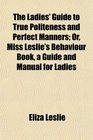 The Ladies' Guide to True Politeness and Perfect Manners Or Miss Leslie's Behaviour Book a Guide and Manual for Ladies