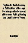 England's ArchEnemy a Collection of Essays Forming an Indictment of German Policy During the Last Sixteen Years