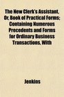 The New Clerk's Assistant Or Book of Practical Forms Containing Numerous Precedents and Forms for Ordinary Business Transactions With
