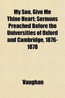 My Son Give Me Thine Heart Sermons Preached Before the Universities of Oxford and Cambridge 18761878