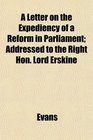 A Letter on the Expediency of a Reform in Parliament Addressed to the Right Hon Lord Erskine