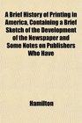 A Brief History of Printing in America Containing a Brief Sketch of the Development of the Newspaper and Some Notes on Publishers Who Have