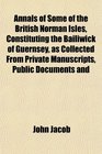 Annals of Some of the British Norman Isles Constituting the Bailiwick of Guernsey as Collected From Private Manuscripts Public Documents and