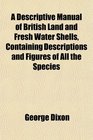 A Descriptive Manual of British Land and Fresh Water Shells Containing Descriptions and Figures of All the Species