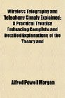 Wireless Telegraphy and Telephony Simply Explained A Practical Treatise Embracing Complete and Detailed Explanations of the Theory and