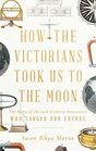 How the Victorians Took Us to the Moon The Story of the 19thCentury Innovators Who Forged Our Future