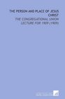 The Person and Place of Jesus Christ The Congregational Union Lecture for 1909