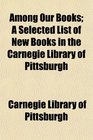 Among Our Books A Selected List of New Books in the Carnegie Library of Pittsburgh