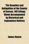 The Beauties and Antiquities of the County of Sussex 149 Lithogr Views Accompanied by Historical and Explanatory Notices