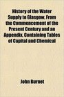 History of the Water Supply to Glasgow From the Commencement of the Present Century and an Appendix Containing Tables of Capital and Chemical