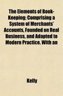 The Elements of BookKeeping Comprising a System of Merchants' Accounts Founded on Real Business and Adapted to Modern Practice With an