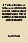 A Practical Treatise on the Ecclesiastical Courts Relating to Probates and Administrations With an Appendix Containing an Account of All the