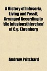 A History of Infusoria Living and Fossil Arranged According to 'die Infusionsthierchen' of Cg Ehrenberg
