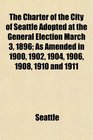 The Charter of the City of Seattle Adopted at the General Election March 3 1896 As Amended in 1900 1902 1904 1906 1908 1910 and 1911