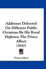 Addresses Delivered On Different Public Occasions By His Royal Highness The Prince Albert