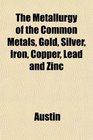The Metallurgy of the Common Metals Gold Silver Iron Copper Lead and Zinc
