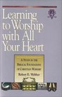 Learning to Worship with All Your Heart A Study in the Biblical Foundations of Christian Worship