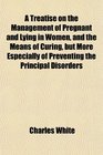 A Treatise on the Management of Pregnant and Lying in Women and the Means of Curing but More Especially of Preventing the Principal Disorders