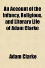An Account of the Infancy Religious and Literary Life of Adam Clarke