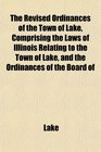 The Revised Ordinances of the Town of Lake Comprising the Laws of Illinois Relating to the Town of Lake and the Ordinances of the Board of