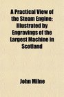 A Practical View of the Steam Engine Illustrated by Engravings of the Largest Machine in Scotland