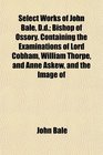 Select Works of John Bale Dd Bishop of Ossory Containing the Examinations of Lord Cobham William Thorpe and Anne Askew and the Image of