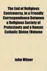 The End of Religious Controversy in a Friendly Correspondence Between a Religious Society of Protestants and a Roman Catholic Divine Volume