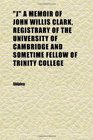 j a Memoir of John Willis Clark Registrary of the University of Cambridge and Sometime Fellow of Trinity College