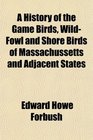 A History of the Game Birds WildFowl and Shore Birds of Massachussetts and Adjacent States