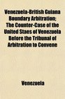 VenezuelaBritish Guiana Boundary Arbitration The CounterCase of the United Staes of Venezuela Before the Tribunal of Arbitration to Convene