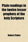Plain readings in the twelve lesser prophets of the holy Scripture