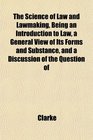 The Science of Law and Lawmaking Being an Introduction to Law a General View of Its Forms and Substance and a Discussion of the Question of