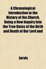 A Chronological Introduction to the History of the Church Being a New Inquiry Into the True Dates of the Birth and Death of Our Lord and