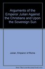 The Arguments Of The Emperor Julian Against the Christians and upon the Sovereign Sun