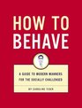 How to Behave A Guide to Modern Manners for the Socially Challenged