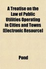 A Treatise on the Law of Public Utilities Operating in Cities and Towns