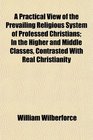 A Practical View of the Prevailing Religious System of Professed Christians In the Higher and Middle Classes Contrasted With Real Christianity
