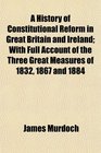 A History of Constitutional Reform in Great Britain and Ireland With Full Account of the Three Great Measures of 1832 1867 and 1884