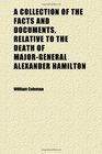 A Collection of the Facts and Documents Relative to the Death of MajorGeneral Alexander Hamilton